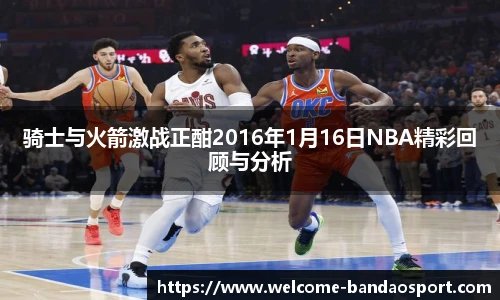 骑士与火箭激战正酣2016年1月16日NBA精彩回顾与分析