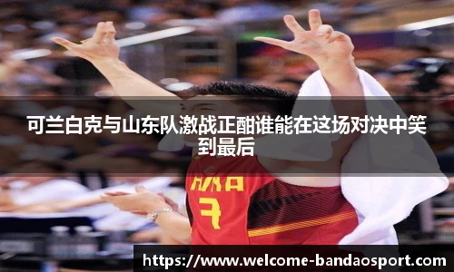 可兰白克与山东队激战正酣谁能在这场对决中笑到最后