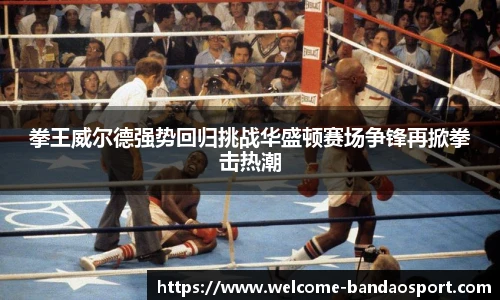 拳王威尔德强势回归挑战华盛顿赛场争锋再掀拳击热潮