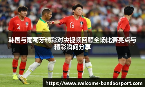 韩国与葡萄牙精彩对决视频回顾全场比赛亮点与精彩瞬间分享